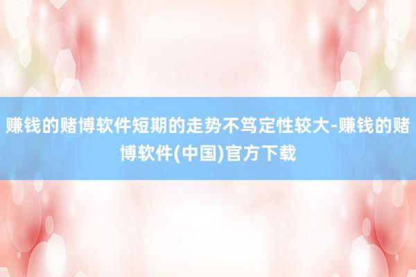 赚钱的赌博软件短期的走势不笃定性较大-赚钱的赌博软件(中国)官方下载