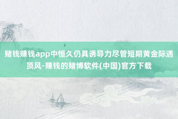 赌钱赚钱app中恒久仍具诱导力尽管短期黄金际遇顶风-赚钱的赌博软件(中国)官方下载
