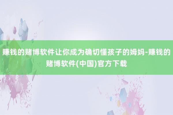赚钱的赌博软件让你成为确切懂孩子的姆妈-赚钱的赌博软件(中国)官方下载