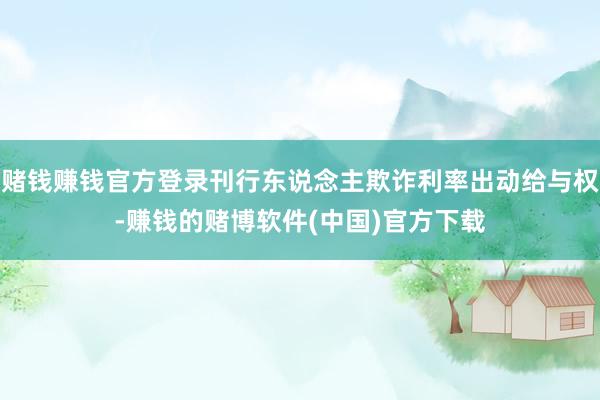 赌钱赚钱官方登录刊行东说念主欺诈利率出动给与权-赚钱的赌博软件(中国)官方下载