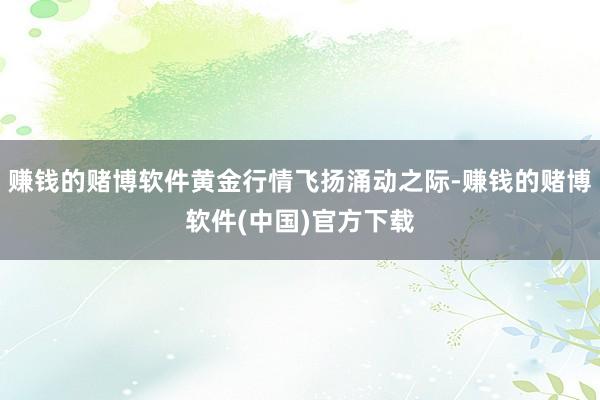 赚钱的赌博软件黄金行情飞扬涌动之际-赚钱的赌博软件(中国)官方下载
