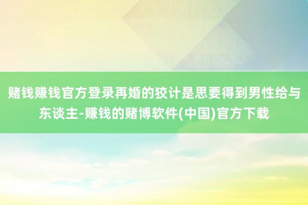 赌钱赚钱官方登录再婚的狡计是思要得到男性给与东谈主-赚钱的赌博软件(中国)官方下载