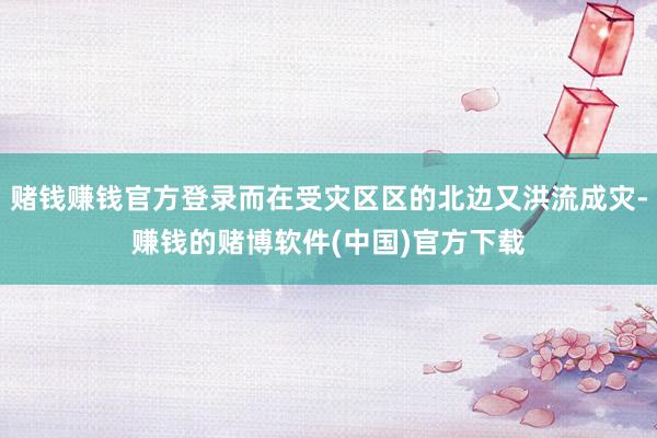 赌钱赚钱官方登录而在受灾区区的北边又洪流成灾-赚钱的赌博软件(中国)官方下载