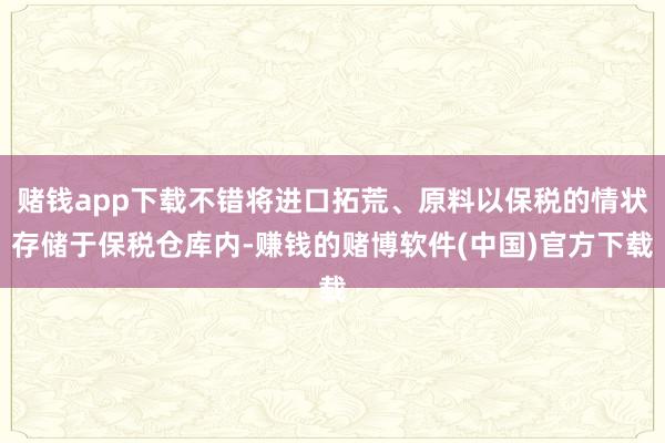 赌钱app下载不错将进口拓荒、原料以保税的情状存储于保税仓库内-赚钱的赌博软件(中国)官方下载