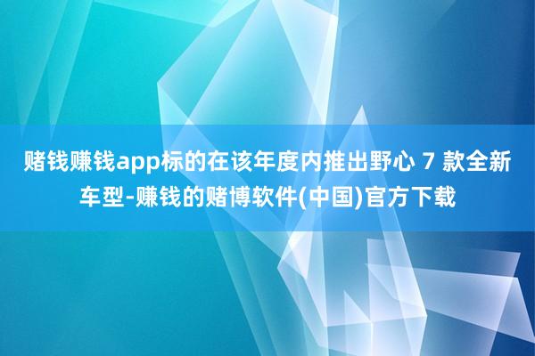赌钱赚钱app标的在该年度内推出野心 7 款全新车型-赚钱的赌博软件(中国)官方下载
