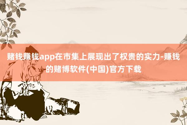 赌钱赚钱app在市集上展现出了权贵的实力-赚钱的赌博软件(中国)官方下载