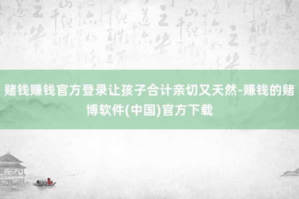 赌钱赚钱官方登录让孩子合计亲切又天然-赚钱的赌博软件(中国)官方下载
