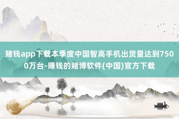 赌钱app下载本季度中国智高手机出货量达到7500万台-赚钱的赌博软件(中国)官方下载
