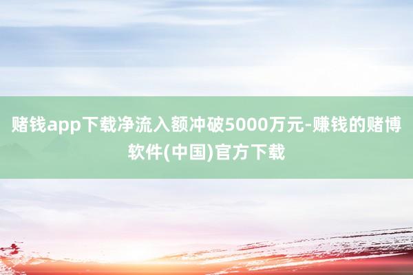 赌钱app下载净流入额冲破5000万元-赚钱的赌博软件(中国)官方下载