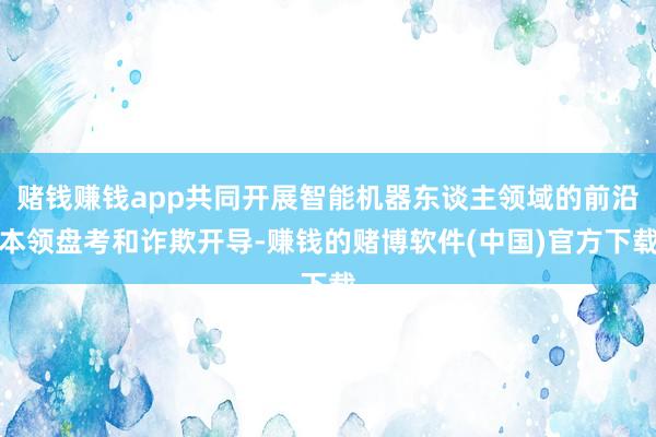 赌钱赚钱app共同开展智能机器东谈主领域的前沿本领盘考和诈欺开导-赚钱的赌博软件(中国)官方下载