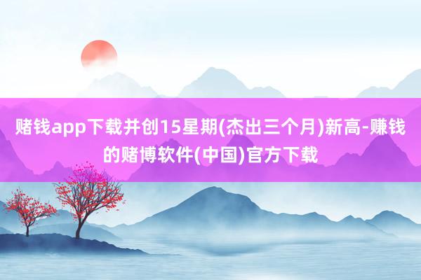赌钱app下载并创15星期(杰出三个月)新高-赚钱的赌博软件(中国)官方下载