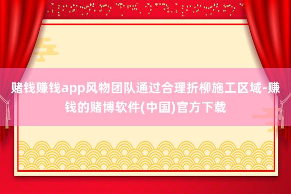 赌钱赚钱app风物团队通过合理折柳施工区域-赚钱的赌博软件(中国)官方下载