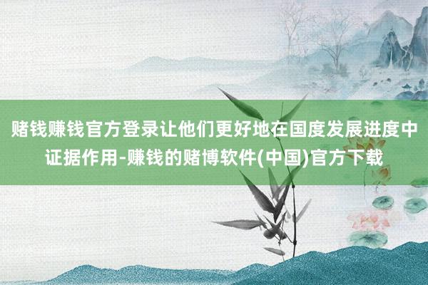 赌钱赚钱官方登录让他们更好地在国度发展进度中证据作用-赚钱的赌博软件(中国)官方下载