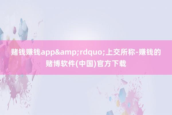 赌钱赚钱app&rdquo;上交所称-赚钱的赌博软件(中国)官方下载