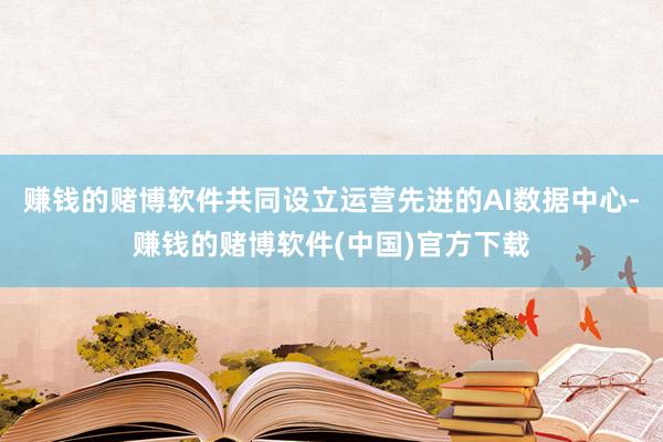 赚钱的赌博软件共同设立运营先进的AI数据中心-赚钱的赌博软件(中国)官方下载