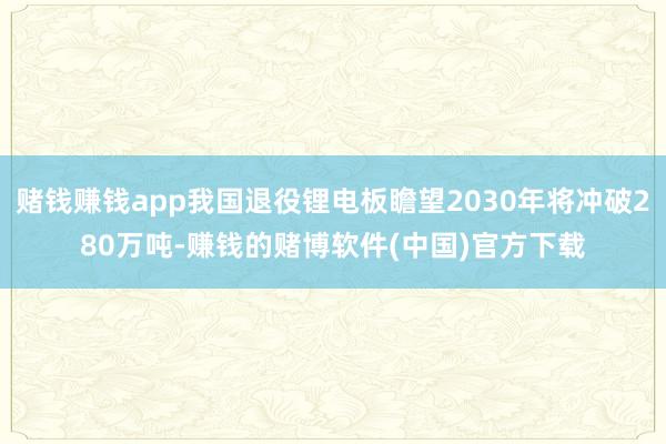 赌钱赚钱app我国退役锂电板瞻望2030年将冲破280万吨-赚钱的赌博软件(中国)官方下载