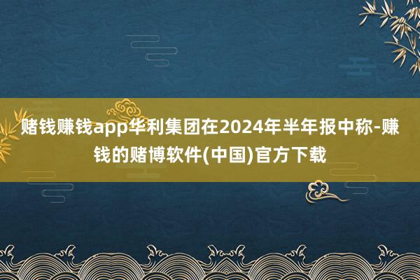 赌钱赚钱app华利集团在2024年半年报中称-赚钱的赌博软件(中国)官方下载