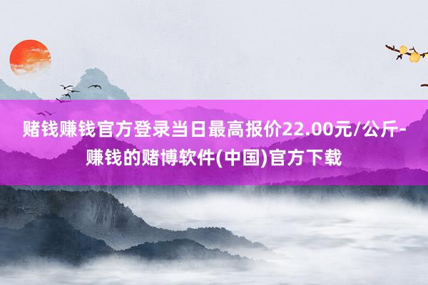赌钱赚钱官方登录当日最高报价22.00元/公斤-赚钱的赌博软件(中国)官方下载