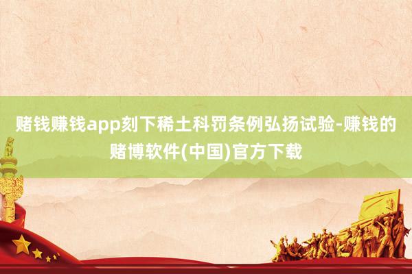 赌钱赚钱app刻下稀土科罚条例弘扬试验-赚钱的赌博软件(中国)官方下载