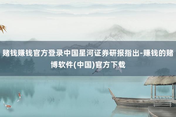 赌钱赚钱官方登录中国星河证券研报指出-赚钱的赌博软件(中国)官方下载
