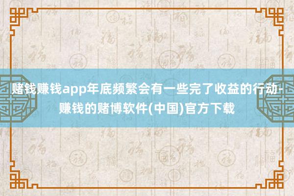 赌钱赚钱app年底频繁会有一些完了收益的行动-赚钱的赌博软件(中国)官方下载