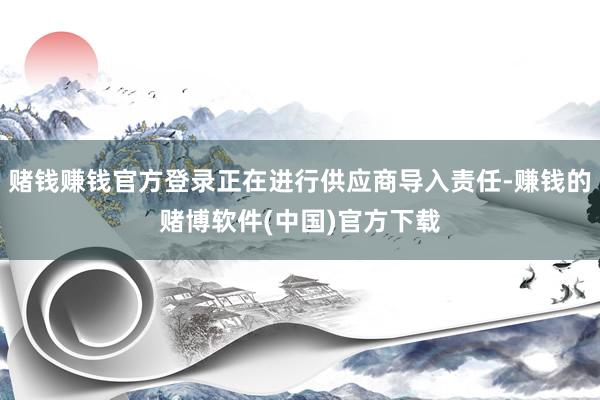 赌钱赚钱官方登录正在进行供应商导入责任-赚钱的赌博软件(中国)官方下载
