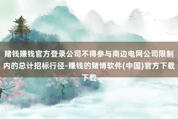 赌钱赚钱官方登录公司不得参与南边电网公司限制内的总计招标行径-赚钱的赌博软件(中国)官方下载