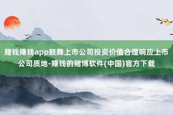 赌钱赚钱app鼓舞上市公司投资价值合理响应上市公司质地-赚钱的赌博软件(中国)官方下载