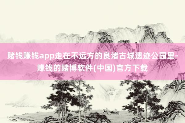 赌钱赚钱app走在不远方的良渚古城遗迹公园里-赚钱的赌博软件