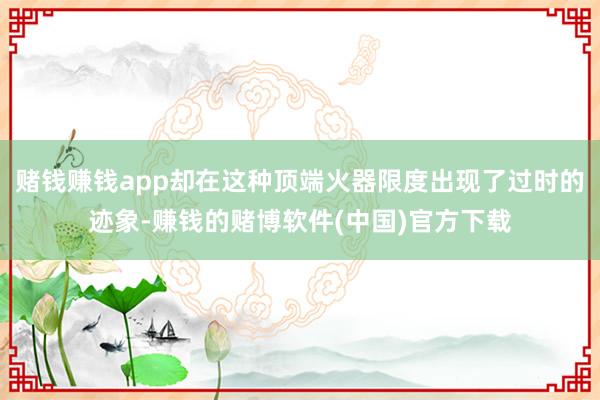 赌钱赚钱app却在这种顶端火器限度出现了过时的迹象-赚钱的赌博软件(中国)官方下载