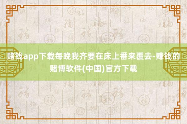 赌钱app下载每晚我齐要在床上番来覆去-赚钱的赌博软件(中国