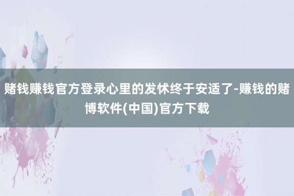 赌钱赚钱官方登录心里的发怵终于安适了-赚钱的赌博软件(中国)