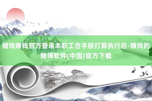 赌钱赚钱官方登录本职工合手股打算执行后-赚钱的赌博软件(中国)官方下载