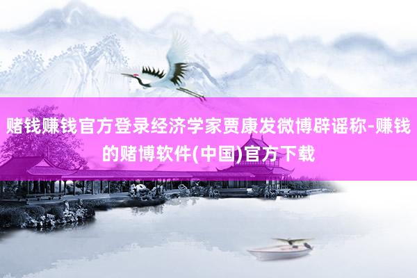 赌钱赚钱官方登录经济学家贾康发微博辟谣称-赚钱的赌博软件(中国)官方下载