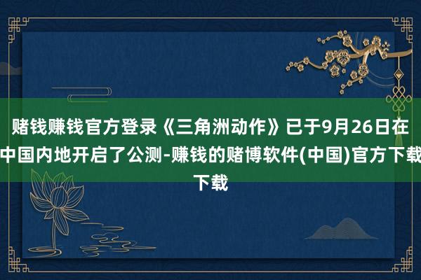 赌钱赚钱官方登录《三角洲动作》已于9月26日在中国内地开启了公测-赚钱的赌博软件(中国)官方下载