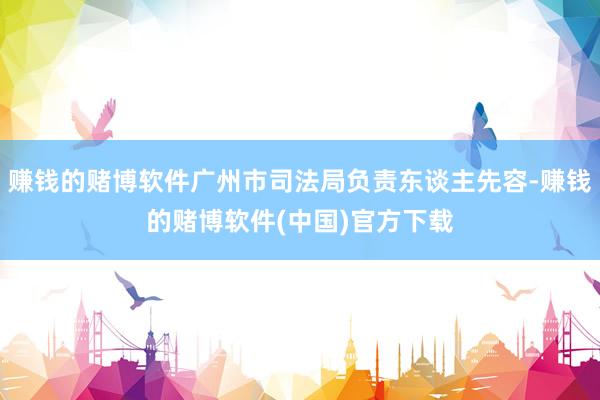 赚钱的赌博软件广州市司法局负责东谈主先容-赚钱的赌博软件(中国)官方下载