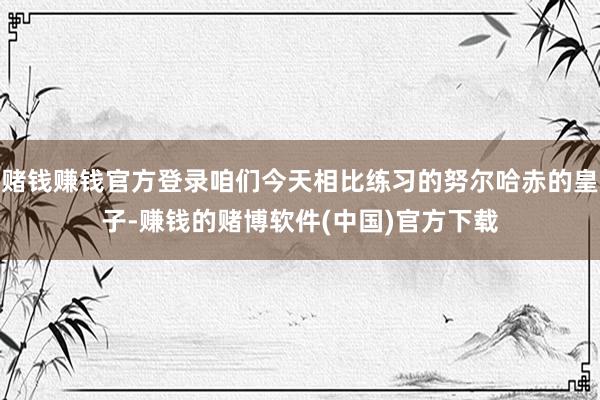 赌钱赚钱官方登录咱们今天相比练习的努尔哈赤的皇子-赚钱的赌博软件(中国)官方下载