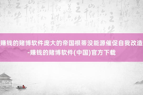 赚钱的赌博软件庞大的帝国根蒂没能源催促自我改造-赚钱的赌博软件(中国)官方下载