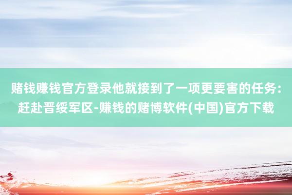 赌钱赚钱官方登录他就接到了一项更要害的任务：赶赴晋绥军区-赚钱的赌博软件(中国)官方下载