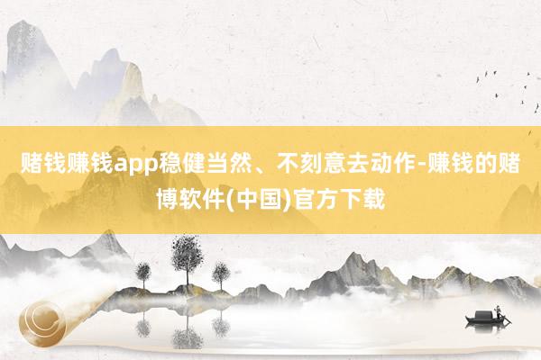 赌钱赚钱app稳健当然、不刻意去动作-赚钱的赌博软件(中国)官方下载