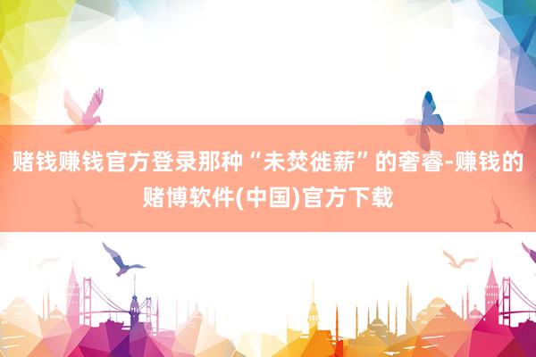 赌钱赚钱官方登录那种“未焚徙薪”的奢睿-赚钱的赌博软件(中国)官方下载