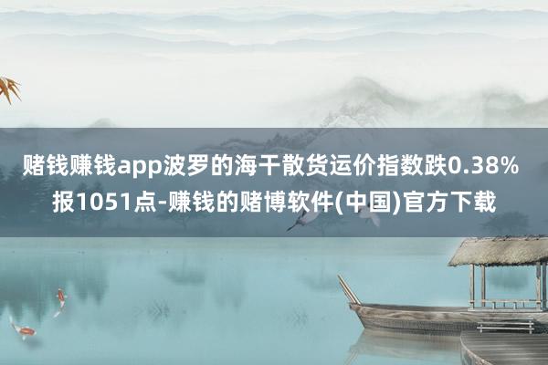 赌钱赚钱app波罗的海干散货运价指数跌0.38% 报1051点-赚钱的赌博软件(中国)官方下载