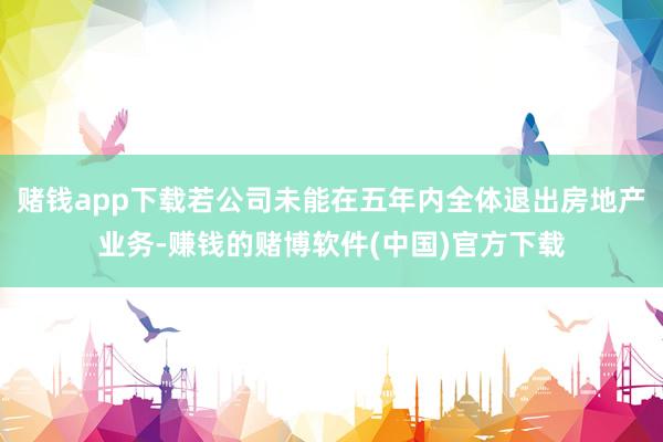 赌钱app下载若公司未能在五年内全体退出房地产业务-赚钱的赌博软件(中国)官方下载