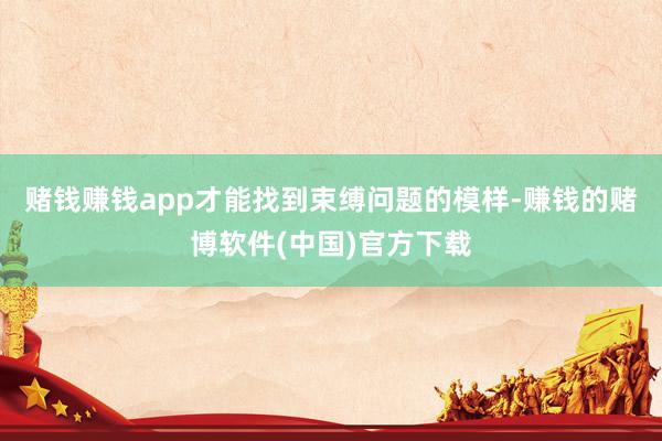 赌钱赚钱app才能找到束缚问题的模样-赚钱的赌博软件(中国)