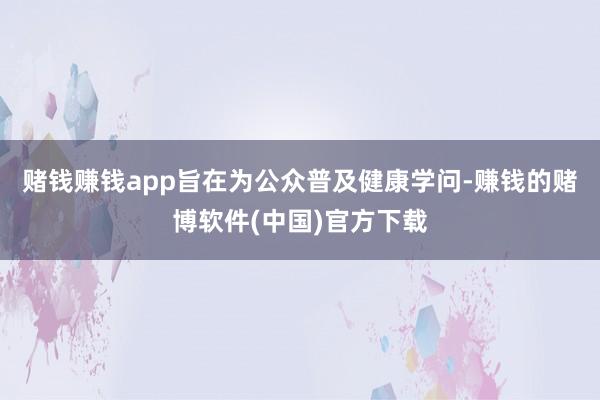 赌钱赚钱app旨在为公众普及健康学问-赚钱的赌博软件(中国)