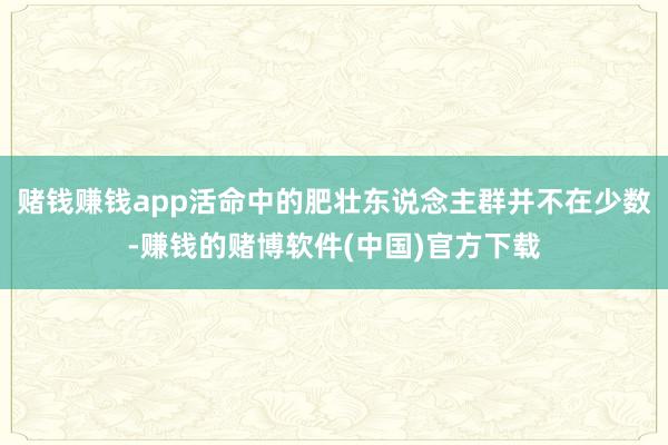 赌钱赚钱app活命中的肥壮东说念主群并不在少数-赚钱的赌博软件(中国)官方下载