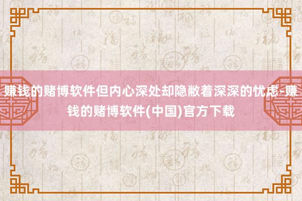 赚钱的赌博软件但内心深处却隐敝着深深的忧虑-赚钱的赌博软件(
