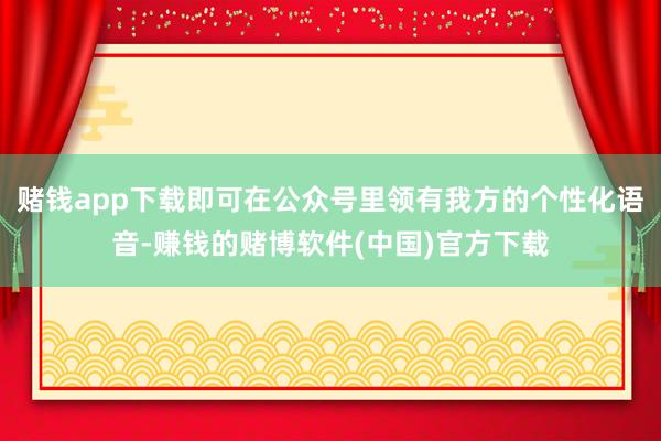 赌钱app下载即可在公众号里领有我方的个性化语音-赚钱的赌博软件(中国)官方下载