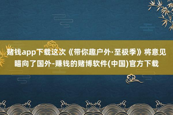 赌钱app下载这次《带你趣户外·至极季》将意见瞄向了国外-赚钱的赌博软件(中国)官方下载