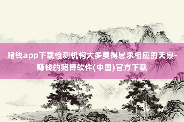 赌钱app下载检测机构大多莫得恳求相应的天禀-赚钱的赌博软件